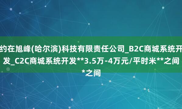 约在旭峰(哈尔滨)科技有限责任公司_B2C商城系统开发_C2C商城系统开发**3.5万-4万元/平时米**之间