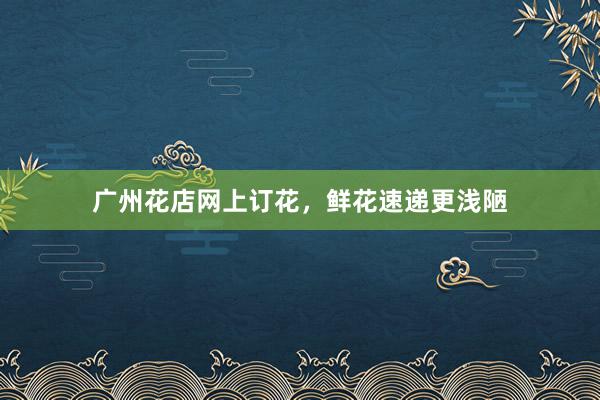 广州花店网上订花，鲜花速递更浅陋
