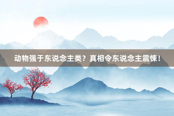 动物强于东说念主类?真相令东说念主震悚!